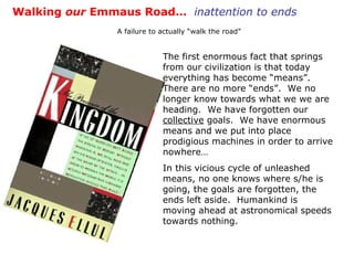 The first enormous fact that springs from our civilization is that today everything has become “means”.  There are no more “ends”.  We no longer know towards what we we are heading.  We have forgotten our  collective  goals.  We have enormous means and we put into place prodigious machines in order to arrive nowhere… In this vicious cycle of unleashed means, no one knows where s/he is going, the goals are forgotten, the ends left aside.  Humankind is moving ahead at astronomical speeds towards nothing. Walking  our  Emmaus Road…  inattention to ends A failure to actually “walk the road” 