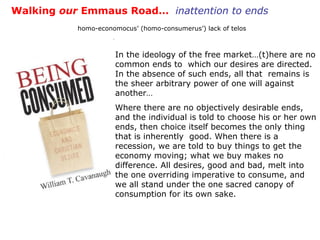 Walking  our  Emmaus Road…  inattention to ends homo-economocus’ (homo-consumerus’) lack of telos In the ideology of the free market…(t)here are no common ends to  which our desires are directed. In the absence of such ends, all that  remains is the sheer arbitrary power of one will against another… Where there are no objectively desirable ends, and the individual is told to choose his or her own ends, then choice itself becomes the only thing that is inherently  good. When there is a recession, we are told to buy things to get the economy moving; what we buy makes no difference. All desires, good and bad, melt into the one overriding imperative to consume, and we all stand under the one sacred canopy of consumption for its own sake.  