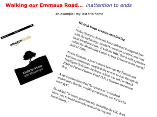 Walking  our  Emmaus Road…  inattention to ends an example: my last trip home Hi-tech helps Iranian monitoring  … Nokia Siemens Network has confirmed it supplied Iran with the technology needed to monitor, control, and read local telephone calls.  It told the BBC that it sold a product called the Monitoring Centre to Iran Telecom in the second half of 2008.  Nokia Siemens, a joint venture between the Finnish and German companies, supplied the system to Iran through its Intelligent Solutions business, which was sold in March 2009 to Perusa Partners Fund 1LP, a German investment firm.  A spokesman described the system as "a standard architecture that the world's governments use for lawful intercept".  He added: "Western governments, including the UK, don't allow you to build networks without having this functionality."  