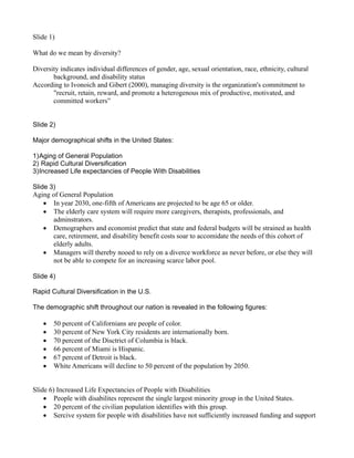 Slide 1)

What do we mean by diversity?

Diversity indicates individual differences of gender, age, sexual orientation, race, ethnicity, cultural
       background, and disability status
According to Ivonoich and Gibert (2000), managing diversity is the organization's commitment to
       "recruit, retain, reward, and promote a heterogenous mix of productive, motivated, and
       committed workers”


Slide 2)

Major demographical shifts in the United States:

1) Aging of General Population
2) Rapid Cultural Diversification
3) Increased Life expectancies of People With Disabilities

Slide 3)
Aging of General Population
    • In year 2030, one-fifth of Americans are projected to be age 65 or older.
    • The elderly care system will require more caregivers, therapists, professionals, and
       adminstrators.
    • Demographers and economist predict that state and federal budgets will be strained as health
       care, retirement, and disability benefit costs soar to accomidate the needs of this cohort of
       elderly adults.
    • Managers will thereby nooed to rely on a diverce workforce as never before, or else they will
       not be able to compete for an increasing scarce labor pool.

Slide 4)

Rapid Cultural Diversification in the U.S.

The demographic shift throughout our nation is revealed in the following figures:

   •   50 percent of Californians are people of color.
   •   30 percent of New York City residents are internationally born.
   •   70 percent of the Disctrict of Columbia is black.
   •   66 percent of Miami is Hispanic.
   •   67 percent of Detroit is black.
   •   White Americans will decline to 50 percent of the population by 2050.


Slide 6) Increased Life Expectancies of People with Disabilities
    • People with disabilites represent the single largest minority group in the United States.
    • 20 percent of the civilian population identifies with this group.
    • Sercive system for people with disabilities have not sufficiently increased funding and support
 