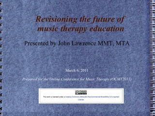 Revisioning the future of  music therapy education Presented by John Lawrence MMT, MTA March 6, 2011 Prepared for the Online Conference for Music Therapy (OCMT2011) 
