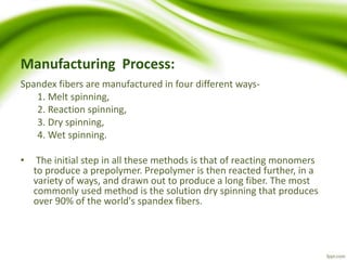 Manufacturing Process: 
Spandex fibers are manufactured in four different ways- 
1. Melt spinning, 
2. Reaction spinning, 
3. Dry spinning, 
4. Wet spinning. 
• The initial step in all these methods is that of reacting monomers 
to produce a prepolymer. Prepolymer is then reacted further, in a 
variety of ways, and drawn out to produce a long fiber. The most 
commonly used method is the solution dry spinning that produces 
over 90% of the world's spandex fibers. 
 