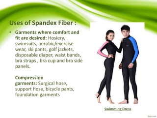 Uses of Spandex Fiber : 
• Garments where comfort and 
fit are desired: Hosiery, 
swimsuits, aerobic/exercise 
wear, ski pants, golf jackets, 
disposable diaper, waist bands, 
bra straps , bra cup and bra side 
panels. 
Compression 
garments: Surgical hose, 
support hose, bicycle pants, 
foundation garments 
Swimming Dress 
 