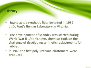 History: 
• Spandex is a synthetic fiber invented in 1959 
at DuPont's Benger Laboratory in Virginia. 
• The development of spandex was started during 
World War II . At this time, chemists took on the 
challenge of developing synthetic replacements for 
rubber. 
• In 1940 the first polyurethane elastomers were 
produced. 
 