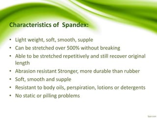 Characteristics of Spandex: 
• Light weight, soft, smooth, supple 
• Can be stretched over 500% without breaking 
• Able to be stretched repetitively and still recover original 
length 
• Abrasion resistant Stronger, more durable than rubber 
• Soft, smooth and supple 
• Resistant to body oils, perspiration, lotions or detergents 
• No static or pilling problems 
 
