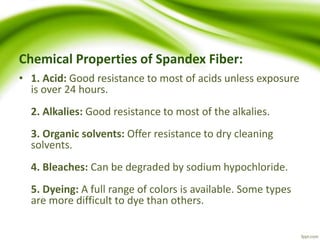 Chemical Properties of Spandex Fiber: 
• 1. Acid: Good resistance to most of acids unless exposure 
is over 24 hours. 
2. Alkalies: Good resistance to most of the alkalies. 
3. Organic solvents: Offer resistance to dry cleaning 
solvents. 
4. Bleaches: Can be degraded by sodium hypochloride. 
5. Dyeing: A full range of colors is available. Some types 
are more difficult to dye than others. 
 