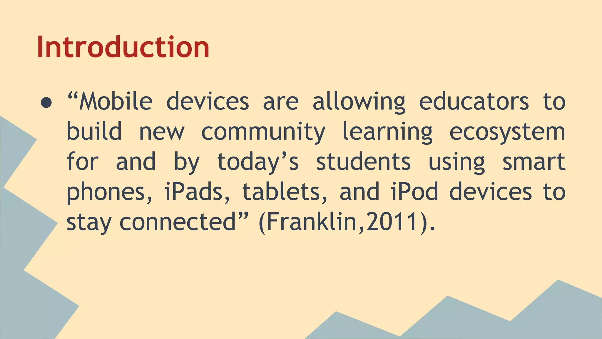 Introduction
● “Mobile devices are allowing educators to
build new community learning ecosystem
for and by today’s students using smart
phones, iPads, tablets, and iPod devices to
stay connected” (Franklin,2011).
 