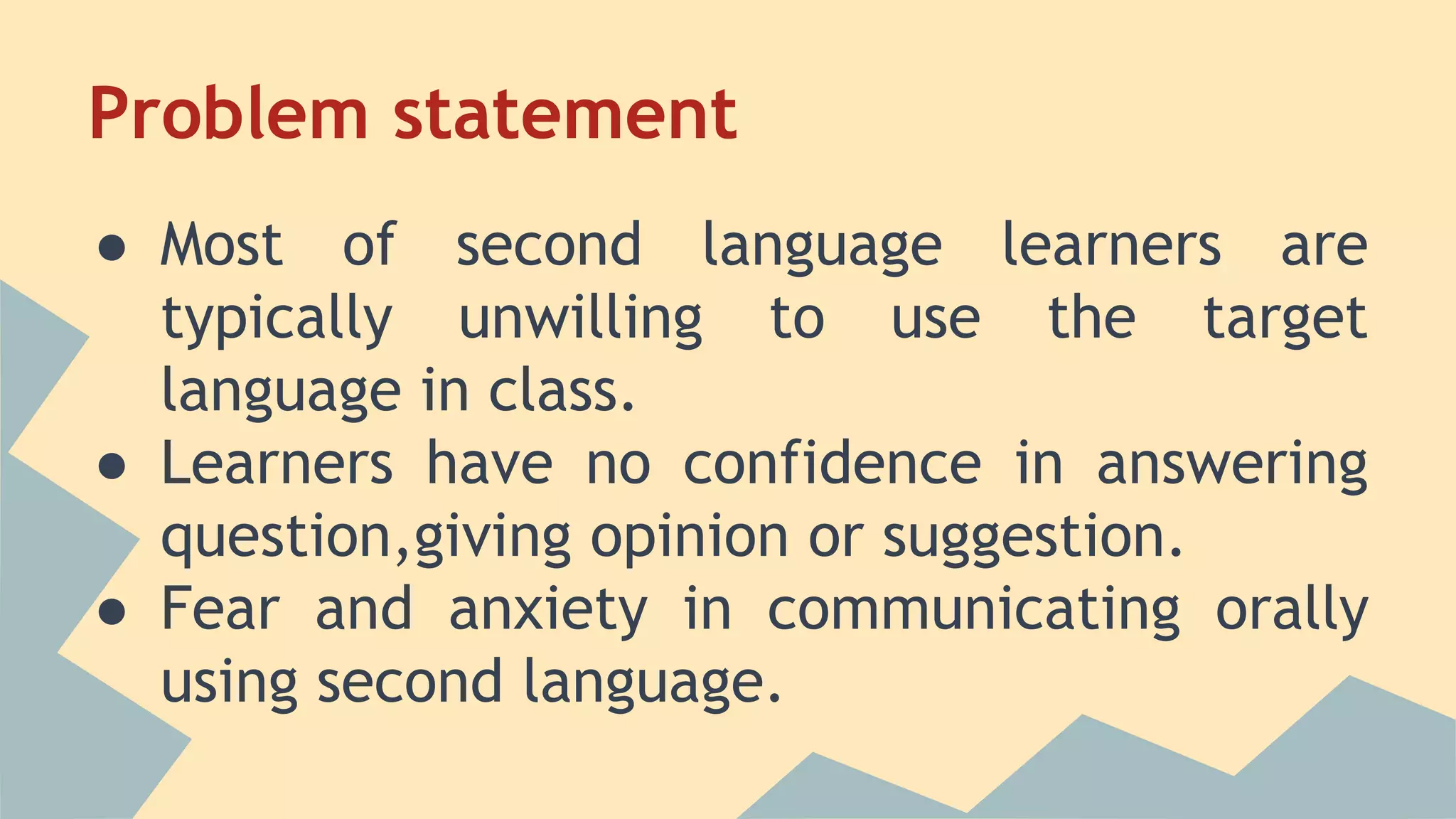 Problem statement
● Most of second language learners are
typically unwilling to use the target
language in class.
● Learners have no confidence in answering
question,giving opinion or suggestion.
● Fear and anxiety in communicating orally
using second language.
 
