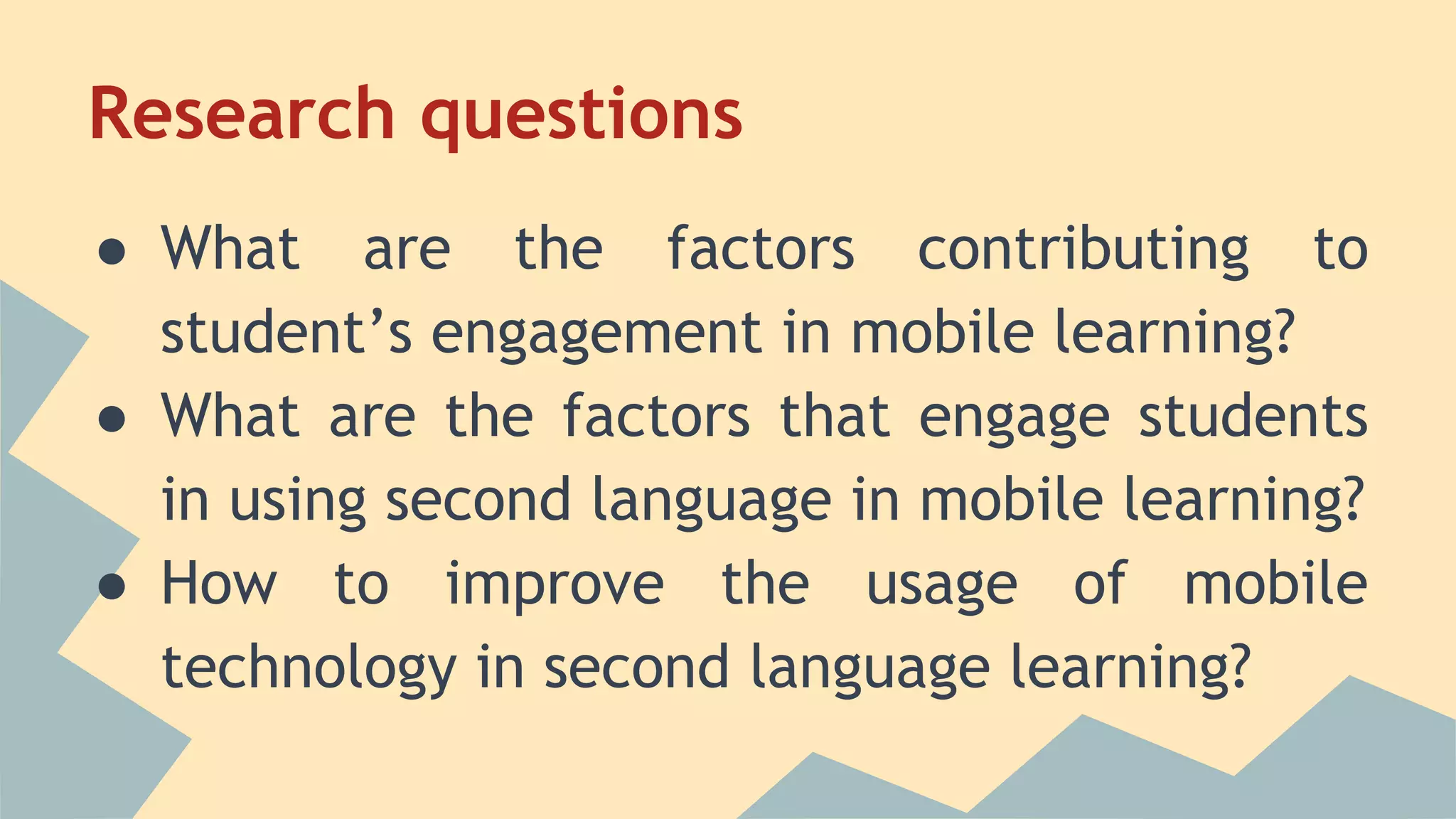 Research questions
● What are the factors contributing to
student’s engagement in mobile learning?
● What are the factors that engage students
in using second language in mobile learning?
● How to improve the usage of mobile
technology in second language learning?
 
