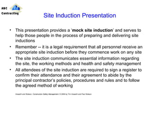 • This presentation provides a ‘mock site induction’ and serves to
help those people in the process of preparing and delivering site
inductions
• Remember -- it is a legal requirement that all personnel receive an
appropriate site induction before they commence work on any site
• The site induction communicates essential information regarding
the site, the working methods and health and safety management
• All attendees of the site induction are required to sign a register to
confirm their attendance and their agreement to abide by the
principal contractor’s policies, procedures and rules and to follow
the agreed method of working
Howarth and Watson, Construction Safety Management. © 2009 by Tim Howarth and Paul Watson
Site Induction Presentation
ABC
Contracting
 