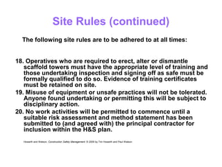 Site Rules (continued)
18. Operatives who are required to erect, alter or dismantle
scaffold towers must have the appropriate level of training and
those undertaking inspection and signing off as safe must be
formally qualified to do so. Evidence of training certificates
must be retained on site.
19. Misuse of equipment or unsafe practices will not be tolerated.
Anyone found undertaking or permitting this will be subject to
disciplinary action.
20. No work activities will be permitted to commence until a
suitable risk assessment and method statement has been
submitted to (and agreed with) the principal contractor for
inclusion within the H&S plan.
Howarth and Watson, Construction Safety Management. © 2009 by Tim Howarth and Paul Watson
The following site rules are to be adhered to at all times:
 