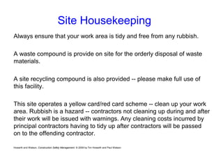 Site Housekeeping
Always ensure that your work area is tidy and free from any rubbish.
A waste compound is provide on site for the orderly disposal of waste
materials.
A site recycling compound is also provided -- please make full use of
this facility.
This site operates a yellow card/red card scheme -- clean up your work
area. Rubbish is a hazard -- contractors not cleaning up during and after
their work will be issued with warnings. Any cleaning costs incurred by
principal contractors having to tidy up after contractors will be passed
on to the offending contractor.
Howarth and Watson, Construction Safety Management. © 2009 by Tim Howarth and Paul Watson
 