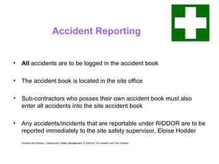 Accident Reporting
• All accidents are to be logged in the accident book
• The accident book is located in the site office
• Sub-contractors who posses their own accident book must also
enter all accidents into the site accident book
• Any accidents/incidents that are reportable under RIDDOR are to be
reported immediately to the site safety supervisor, Eloise Hodder
Howarth and Watson, Construction Safety Management. © 2009 by Tim Howarth and Paul Watson
 