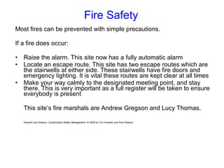 Fire Safety
Most fires can be prevented with simple precautions.
If a fire does occur:
• Raise the alarm. This site now has a fully automatic alarm
• Locate an escape route. This site has two escape routes which are
the stairwells at either side. These stairwells have fire doors and
emergency lighting. It is vital these routes are kept clear at all times
• Make your way calmly to the designated meeting point, and stay
there. This is very important as a full register will be taken to ensure
everybody is present
This site’s fire marshals are Andrew Gregson and Lucy Thomas.
Howarth and Watson, Construction Safety Management. © 2009 by Tim Howarth and Paul Watson
 