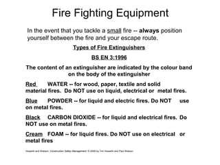 Fire Fighting Equipment
In the event that you tackle a small fire -- always position
yourself between the fire and your escape route.
Types of Fire Extinguishers
BS EN 3:1996
The content of an extinguisher are indicated by the colour band
on the body of the extinguisher
Red WATER -- for wood, paper, textile and solid
material fires. Do NOT use on liquid, electrical or metal fires.
Blue POWDER -- for liquid and electric fires. Do NOT use
on metal fires.
Black CARBON DIOXIDE -- for liquid and electrical fires. Do
NOT use on metal fires.
Cream FOAM -- for liquid fires. Do NOT use on electrical or
metal fires
Howarth and Watson, Construction Safety Management. © 2009 by Tim Howarth and Paul Watson
 