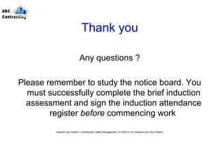 Thank you
Any questions ?
Please remember to study the notice board. You
must successfully complete the brief induction
assessment and sign the induction attendance
register before commencing work
Howarth and Watson, Construction Safety Management. © 2009 by Tim Howarth and Paul Watson
ABC
Contracting
 