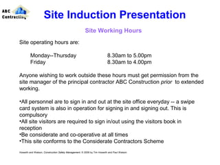 Site operating hours are:
Monday--Thursday 8.30am to 5.00pm
Friday 8.30am to 4.00pm
Anyone wishing to work outside these hours must get permission from the
site manager of the principal contractor ABC Construction prior to extended
working.
•All personnel are to sign in and out at the site office everyday -- a swipe
card system is also in operation for signing in and signing out. This is
compulsory
•All site visitors are required to sign in/out using the visitors book in
reception
•Be considerate and co-operative at all times
•This site conforms to the Considerate Contractors Scheme
Howarth and Watson, Construction Safety Management. © 2009 by Tim Howarth and Paul Watson
Site Induction Presentation
Site Working Hours
ABC
Contracting
 