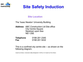 The ‘Isaac Newton’ University Building
Address ABC Construction Ltd Site office
City Centre Square
Newtown upon Sea
NE1 2SE
Telephone 0198 201 2345
Fax 0198 201 5432
This is a confined city centre site -- as shown on the
following diagram.
Howarth and Watson, Construction Safety Management. © 2009 by Tim Howarth and Paul Watson
Site Safety Induction
Site Location
ABC
Contracting
 