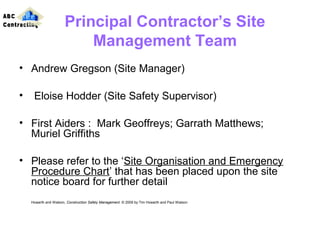 Principal Contractor’s Site
Management Team
• Andrew Gregson (Site Manager)
• Eloise Hodder (Site Safety Supervisor)
• First Aiders : Mark Geoffreys; Garrath Matthews;
Muriel Griffiths
• Please refer to the ‘Site Organisation and Emergency
Procedure Chart’ that has been placed upon the site
notice board for further detail
Howarth and Watson, Construction Safety Management. © 2009 by Tim Howarth and Paul Watson
ABC
Contracting
 