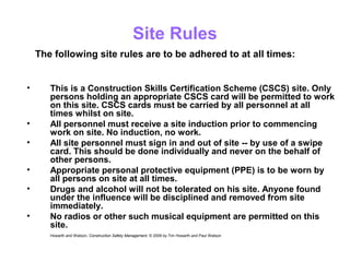 Site Rules
• This is a Construction Skills Certification Scheme (CSCS) site. Only
persons holding an appropriate CSCS card will be permitted to work
on this site. CSCS cards must be carried by all personnel at all
times whilst on site.
• All personnel must receive a site induction prior to commencing
work on site. No induction, no work.
• All site personnel must sign in and out of site -- by use of a swipe
card. This should be done individually and never on the behalf of
other persons.
• Appropriate personal protective equipment (PPE) is to be worn by
all persons on site at all times.
• Drugs and alcohol will not be tolerated on his site. Anyone found
under the influence will be disciplined and removed from site
immediately.
• No radios or other such musical equipment are permitted on this
site.
Howarth and Watson, Construction Safety Management. © 2009 by Tim Howarth and Paul Watson
The following site rules are to be adhered to at all times:
 