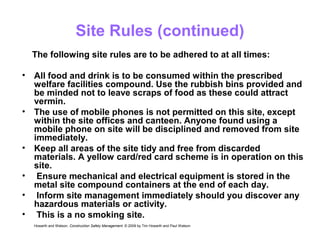 Site Rules (continued)
• All food and drink is to be consumed within the prescribed
welfare facilities compound. Use the rubbish bins provided and
be minded not to leave scraps of food as these could attract
vermin.
• The use of mobile phones is not permitted on this site, except
within the site offices and canteen. Anyone found using a
mobile phone on site will be disciplined and removed from site
immediately.
• Keep all areas of the site tidy and free from discarded
materials. A yellow card/red card scheme is in operation on this
site.
• Ensure mechanical and electrical equipment is stored in the
metal site compound containers at the end of each day.
• Inform site management immediately should you discover any
hazardous materials or activity.
• This is a no smoking site.
Howarth and Watson, Construction Safety Management. © 2009 by Tim Howarth and Paul Watson
The following site rules are to be adhered to at all times:
 