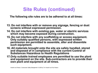 Site Rules (continued)
13. Do not interfere with or remove any signage, fencing or dust
screens without expressed permission.
14. Do not interfere with existing gas, water or electric services
which may become exposed during construction.
15. Do not interfere with any scaffolding or access equipment.
Only suitably qualified persons, with expressed written
permission are permitted to assemble, alter and dissemble
such equipment.
16. All materials brought onto the site are safely handled, stored
and disposed of in compliance with the current Control of
Substances Hazardous to Health Regulations
17.Only suitable trained employees are permitted to use the plant
and equipment on the site. Sub-contractors are to provide their
own plant and equipment at all times.
Howarth and Watson, Construction Safety Management. © 2009 by Tim Howarth and Paul Watson
The following site rules are to be adhered to at all times:
 