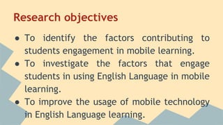 Research objectives
● To identify the factors contributing to
students engagement in mobile learning.
● To investigate the factors that engage
students in using English Language in mobile
learning.
● To improve the usage of mobile technology
in English Language learning.
 