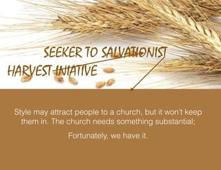 HARVEST INIATIVE
SEEKER TO SALVATIONIST
Style may attract people to a church, but it won’t keep
them in. The church needs something substantial;
Fortunately, we have it.
 