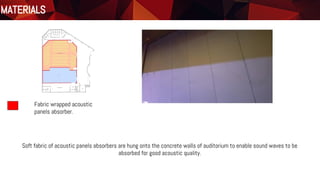 Materials
Floor Plan
Fabric wrapped acoustic
panels absorber.
MATERIALS
Soft fabric of acoustic panels absorbers are hung onto the concrete walls of auditorium to enable sound waves to be
absorbed for good acoustic quality.
 