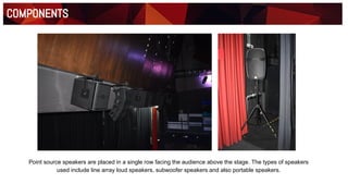 Materials
Floor Plan
COMPONENTS
Point source speakers are placed in a single row facing the audience above the stage. The types of speakers
used include line array loud speakers, subwoofer speakers and also portable speakers.
 