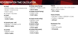 As (chair)
= [(0.37m x 0.26m) + (0.3m x 0.41m)] x 0.14
= [0.10m² + 0.12m²] x 0.14
= 0.04 m² sabins
No. of chairs = 412 chairs
As (chair)
= 0.04 x 412
= 16.48 m² sabins
As (acoustic panel - wall)
= (200.05m² + 573.58m²) x 0.75
= 580.22 m² sabins
As (curtain)
= 200.05m² x 0.15
= 30.01 m² sabins
As (timber veneer flooring)
= (250.22m² + 79.69m²) x 0.05
= 16.5 m² sabins
As (sealed concrete flooring)
= 11.82m² x 0.01
= 0.12m² sabins
As (rough concrete ceiling)
= 250.22m² x 0.03
= 7.51 m² sabins
As (plaster ceiling)
= 91.51m² x 0.03
= 2.75 m² sabins
As (ceiling timber panels)
= 85.65m² x 0.25
= 21.41 m² sabins
Total As
= (16.48 + 16.5 + 0.12 + 7.51 + 2.75 + 21.41 +
580.22 + 30.01) m² sabins
= 675 m² sabins
Volume of theatre
= (101.25m² x 7.05m) + (226.52m² x 11.9m)
= 713.81m³ + 2695.59m³
= 3373.4m³
Reverberation Time
= 0.16V/A
= 0.16 x 3373.4/675
= 0.8 seconds
Reverberation Time CalculationREVERBERATION TIME CALCULATION
 