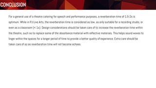 Conclusion
PJ Live Art Centre
CONCLUSION
For a general use of a theatre catering for speech and performance purposes, a reverberation time of 1.5-2s is
optimum. While in PJ Live Arts, the reverberation time is considered as low, as only suitable for a recording studio, or
even as a classroom (< 1s). Design considerations should be taken care of to increase the reverberation time within
the theatre, such as to replace some of the absorbance material with reflective materials. This helps sound waves to
linger within the spaces for a longer period of time to provide a better quality of experience. Extra care should be
taken care of so as reverberation time will not become echoes.
 