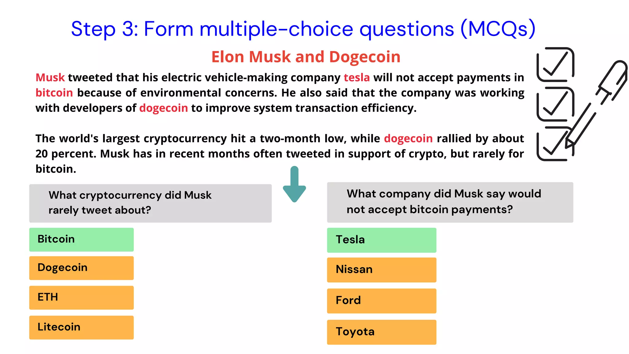 Musk tweeted that his electric vehicle-making company tesla will not accept payments in
bitcoin because of environmental concerns. He also said that the company was working
with developers of dogecoin to improve system transaction efficiency.
The world's largest cryptocurrency hit a two-month low, while dogecoin rallied by about
20 percent. Musk has in recent months often tweeted in support of crypto, but rarely for
bitcoin.
Instrutor Elon Musk and Dogecoin
Step 3: Form multiple-choice questions (MCQs)
Bitcoin
What cryptocurrency did Musk
rarely tweet about?
What company did Musk say would
not accept bitcoin payments?
Dogecoin
ETH
Litecoin
Tesla
Nissan
Ford
Toyota
 