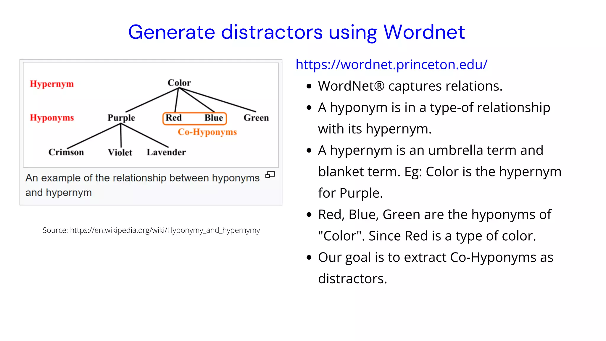 WordNet® captures relations.
A hyponym is in a type-of relationship
with its hypernym.
A hypernym is an umbrella term and
blanket term. Eg: Color is the hypernym
for Purple.
Red, Blue, Green are the hyponyms of
"Color". Since Red is a type of color.
Our goal is to extract Co-Hyponyms as
distractors.
https://wordnet.princeton.edu/
Generate distractors using Wordnet
Source: https://en.wikipedia.org/wiki/Hyponymy_and_hypernymy
 