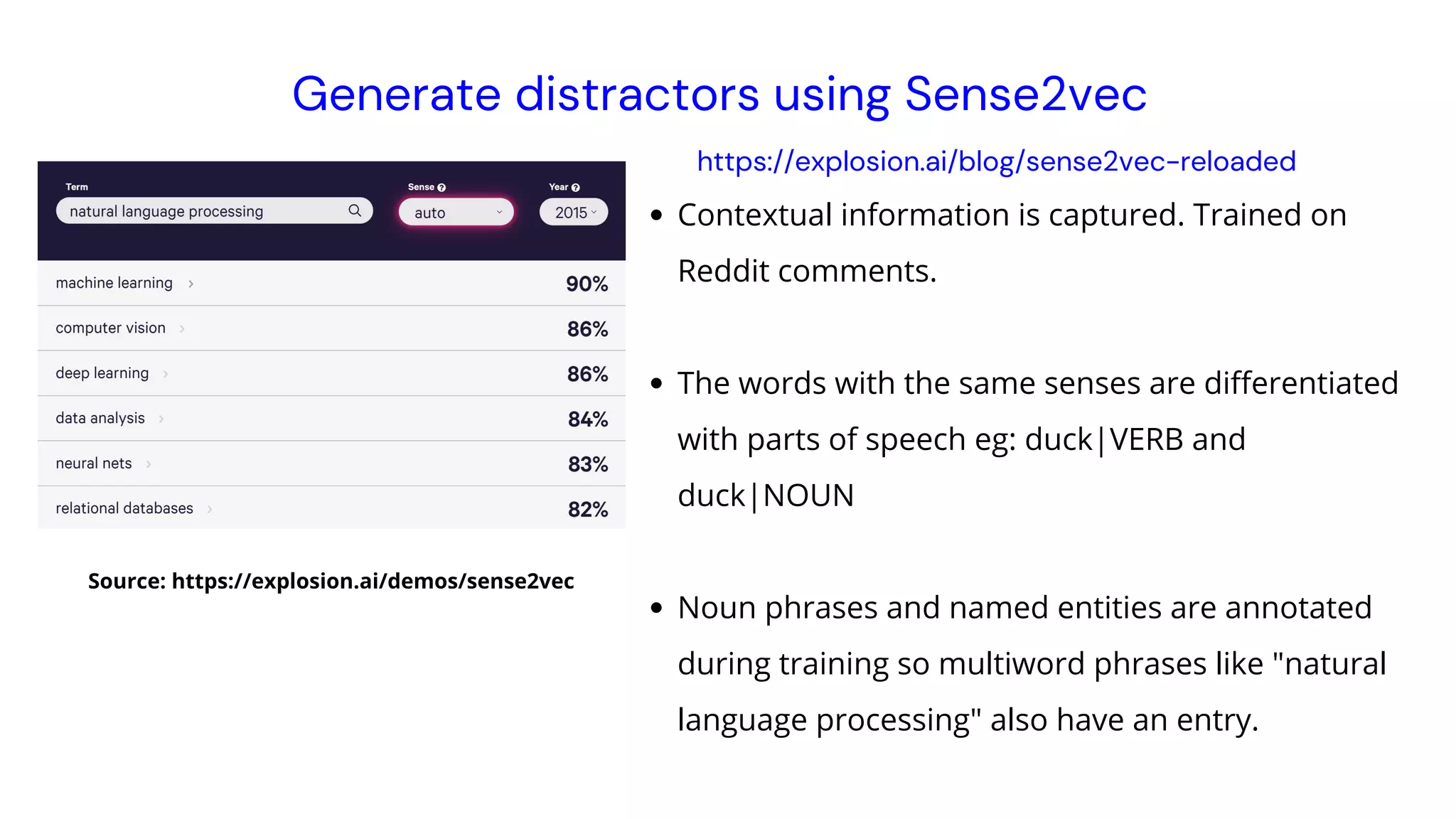 Contextual information is captured. Trained on
Reddit comments.
The words with the same senses are differentiated
with parts of speech eg: duck|VERB and
duck|NOUN
Noun phrases and named entities are annotated
during training so multiword phrases like "natural
language processing" also have an entry.
Generate distractors using Sense2vec
Source: https://explosion.ai/demos/sense2vec
https://explosion.ai/blog/sense2vec-reloaded
 