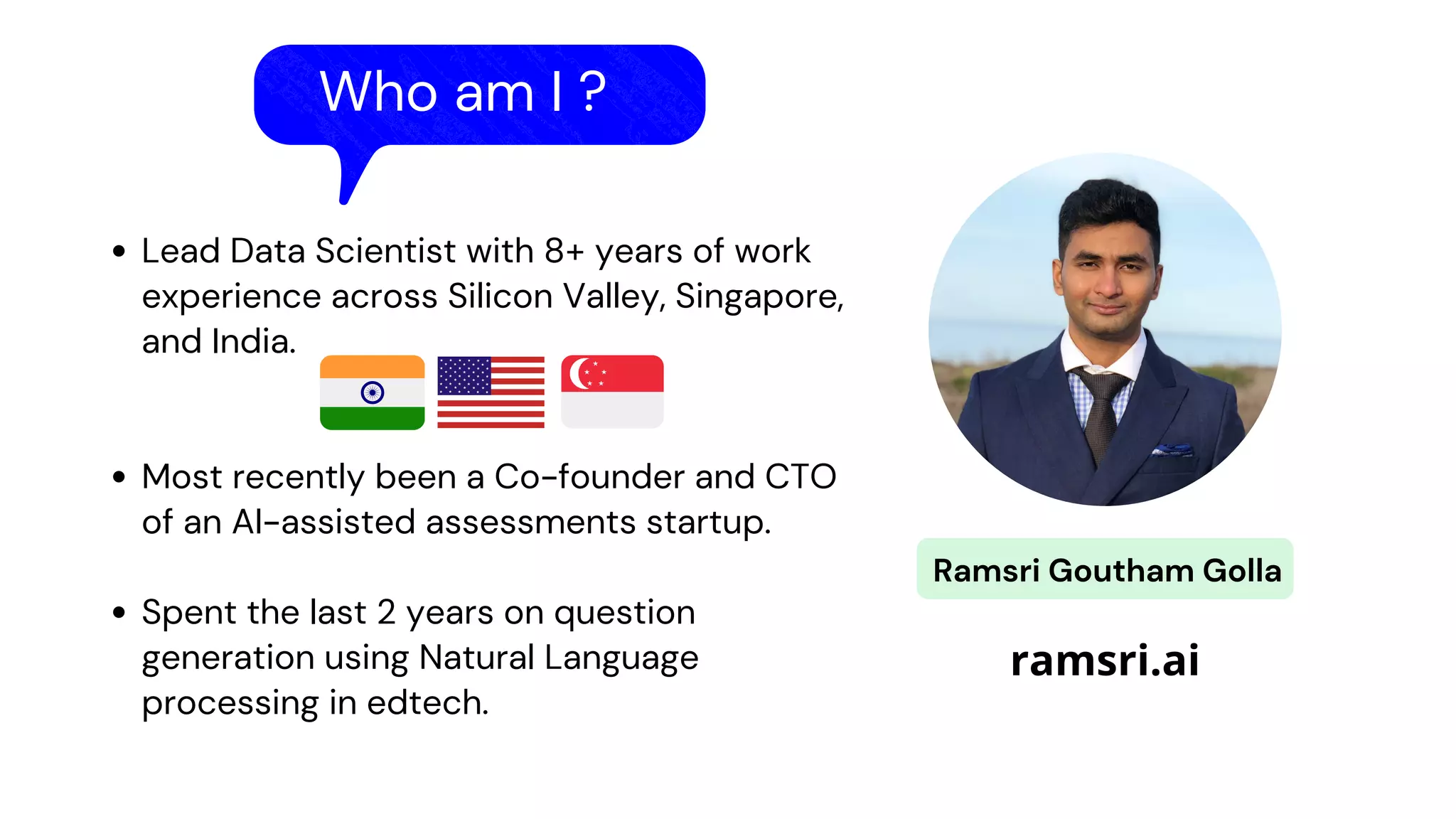 Who am I ?
Lead Data Scientist with 8+ years of work
experience across Silicon Valley, Singapore,
and India.
Most recently been a Co-founder and CTO
of an AI-assisted assessments startup.
Spent the last 2 years on question
generation using Natural Language
processing in edtech.
Ramsri Goutham Golla
ramsri.ai
 