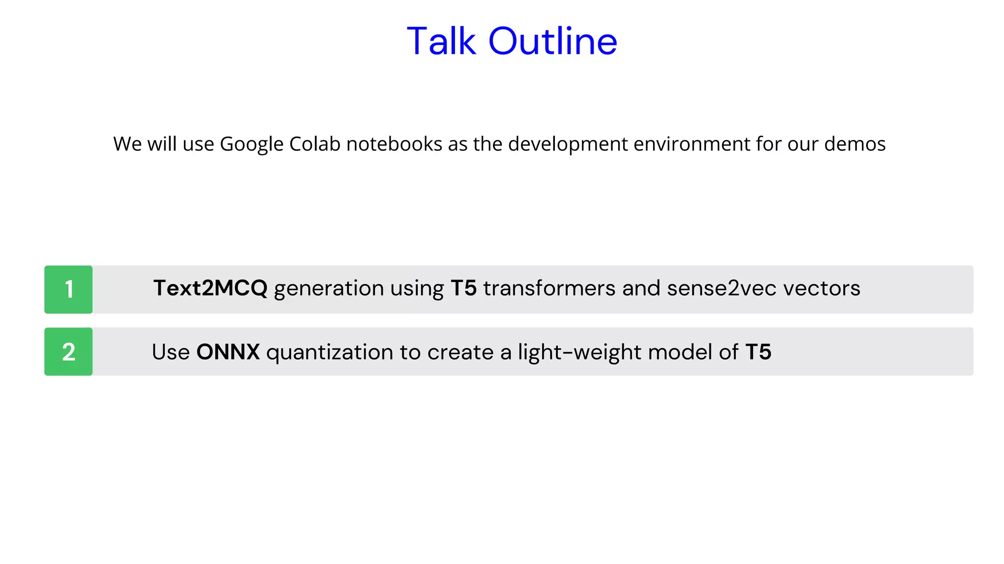 Instrutor
Talk Outline
Text2MCQ generation using T5 transformers and sense2vec vectors
Use ONNX quantization to create a light-weight model of T5
1
2
We will use Google Colab notebooks as the development environment for our demos
 