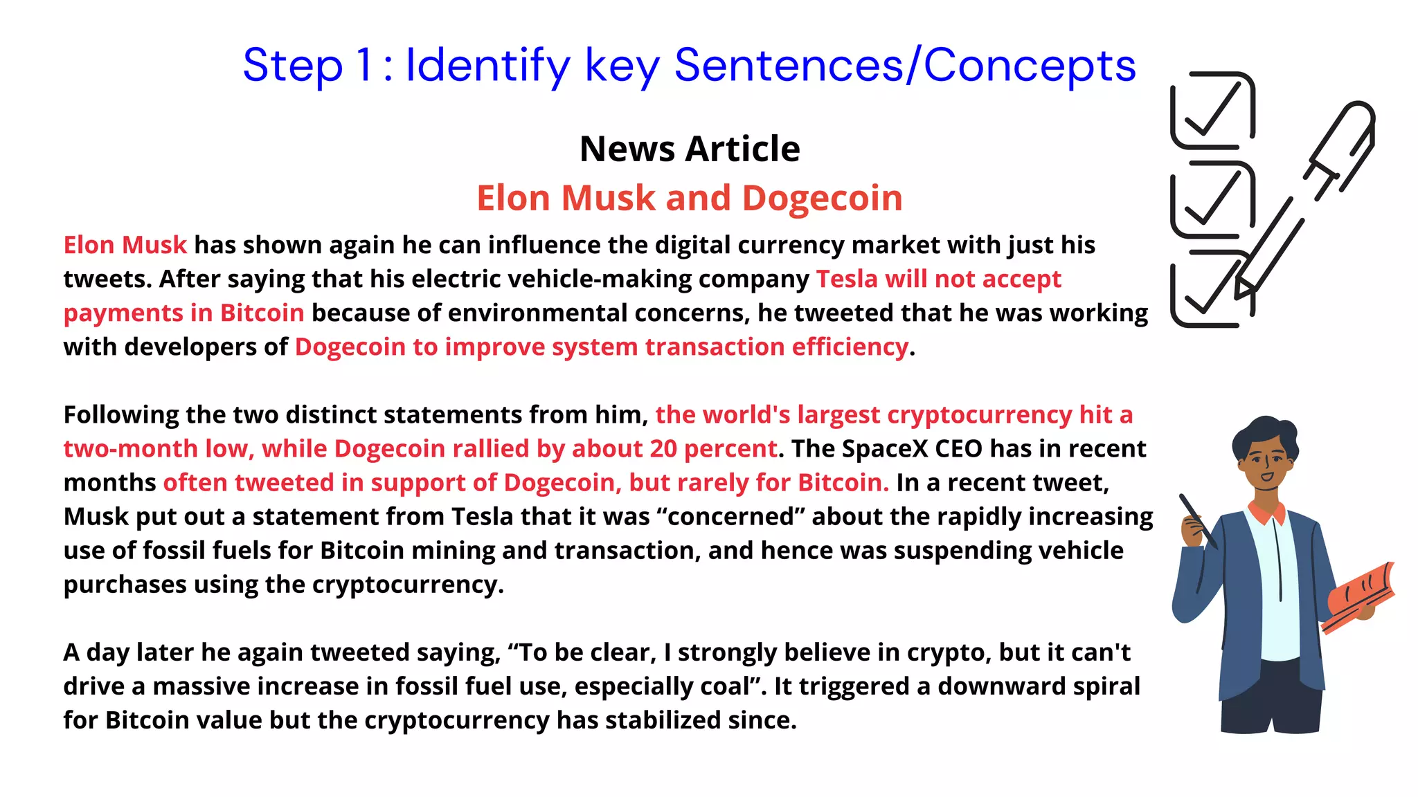 Elon Musk has shown again he can influence the digital currency market with just his
tweets. After saying that his electric vehicle-making company Tesla will not accept
payments in Bitcoin because of environmental concerns, he tweeted that he was working
with developers of Dogecoin to improve system transaction efficiency.
Following the two distinct statements from him, the world's largest cryptocurrency hit a
two-month low, while Dogecoin rallied by about 20 percent. The SpaceX CEO has in recent
months often tweeted in support of Dogecoin, but rarely for Bitcoin. In a recent tweet,
Musk put out a statement from Tesla that it was “concerned” about the rapidly increasing
use of fossil fuels for Bitcoin mining and transaction, and hence was suspending vehicle
purchases using the cryptocurrency.
A day later he again tweeted saying, “To be clear, I strongly believe in crypto, but it can't
drive a massive increase in fossil fuel use, especially coal”. It triggered a downward spiral
for Bitcoin value but the cryptocurrency has stabilized since.
Instrutor News Article
Elon Musk and Dogecoin
Step 1 : Identify key Sentences/Concepts
 