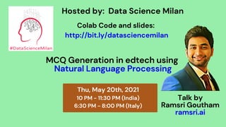 MCQ Generation in edtech using
Natural Language Processing
Thu, May 20th, 2021
10 PM - 11:30 PM (India)
6:30 PM - 8:00 PM (Italy)
Hosted by: Data Science Milan
Talk by
Ramsri Goutham
ramsri.ai
Colab Code and slides:
http://bit.ly/datasciencemilan
 