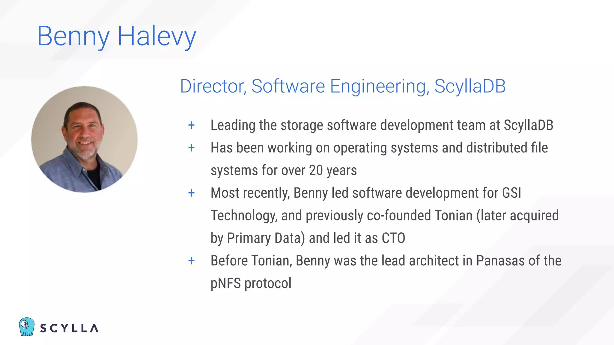 + Leading the storage software development team at ScyllaDB
+ Has been working on operating systems and distributed ﬁle
systems for over 20 years
+ Most recently, Benny led software development for GSI
Technology, and previously co-founded Tonian (later acquired
by Primary Data) and led it as CTO
+ Before Tonian, Benny was the lead architect in Panasas of the
pNFS protocol
Director, Software Engineering, ScyllaDB
Benny Halevy
 