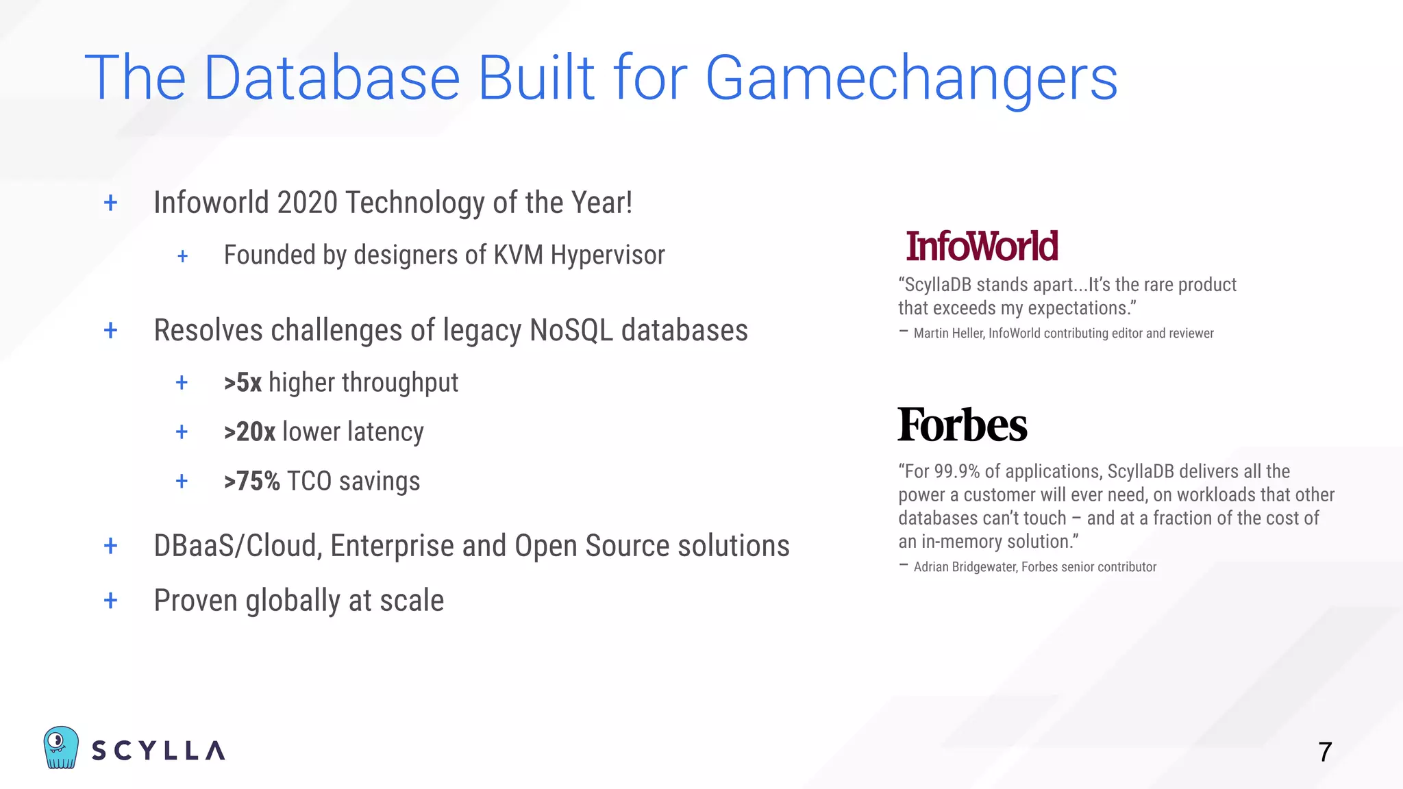 + Infoworld 2020 Technology of the Year!
+ Founded by designers of KVM Hypervisor
The Database Built for Gamechangers
7
“ScyllaDB stands apart...It’s the rare product
that exceeds my expectations.”
– Martin Heller, InfoWorld contributing editor and reviewer
“For 99.9% of applications, ScyllaDB delivers all the
power a customer will ever need, on workloads that other
databases can’t touch – and at a fraction of the cost of
an in-memory solution.”
– Adrian Bridgewater, Forbes senior contributor
+ Resolves challenges of legacy NoSQL databases
+ >5x higher throughput
+ >20x lower latency
+ >75% TCO savings
+ DBaaS/Cloud, Enterprise and Open Source solutions
+ Proven globally at scale
 