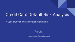 Credit Card Default Risk Analysis
A Case Study of 3 Classiﬁcation Algorithms
Teresa Nan
June 2020
Project mentor: Tommy Blanchard
1
 
