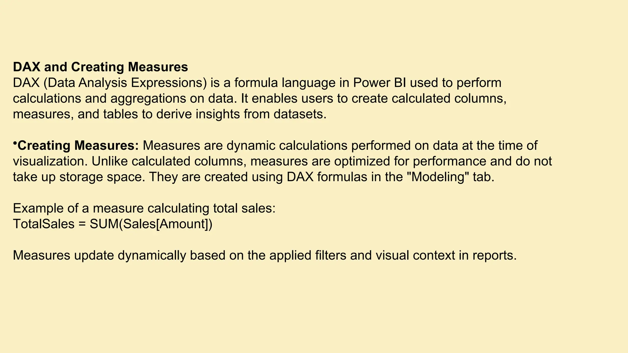 DAX and Creating Measures DAX (Data Analysis Expressions) is a formula language in Power BI used to perform calculations and aggregations on data. It enables users to create calculated columns, measures, and tables to derive insights from datasets. •Creating Measures: Measures are dynamic calculations performed on data at the time of visualization. Unlike calculated columns, measures are optimized for performance and do not take up storage space. They are created using DAX formulas in the "Modeling" tab. Example of a measure calculating total sales: TotalSales = SUM(Sales[Amount]) Measures update dynamically based on the applied filters and visual context in reports. 
