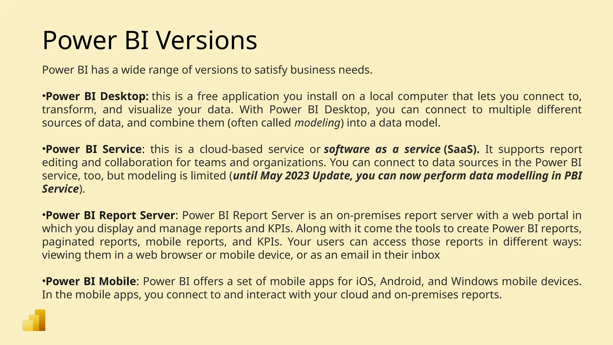 Power BI Versions Power BI has a wide range of versions to satisfy business needs. •Power BI Desktop: this is a free application you install on a local computer that lets you connect to, transform, and visualize your data. With Power BI Desktop, you can connect to multiple different sources of data, and combine them (often called modeling) into a data model. •Power BI Service: this is a cloud-based service or software as a service (SaaS). It supports report editing and collaboration for teams and organizations. You can connect to data sources in the Power BI service, too, but modeling is limited (until May 2023 Update, you can now perform data modelling in PBI Service). •Power BI Report Server: Power BI Report Server is an on-premises report server with a web portal in which you display and manage reports and KPIs. Along with it come the tools to create Power BI reports, paginated reports, mobile reports, and KPIs. Your users can access those reports in different ways: viewing them in a web browser or mobile device, or as an email in their inbox •Power BI Mobile: Power BI offers a set of mobile apps for iOS, Android, and Windows mobile devices. In the mobile apps, you connect to and interact with your cloud and on-premises reports. 