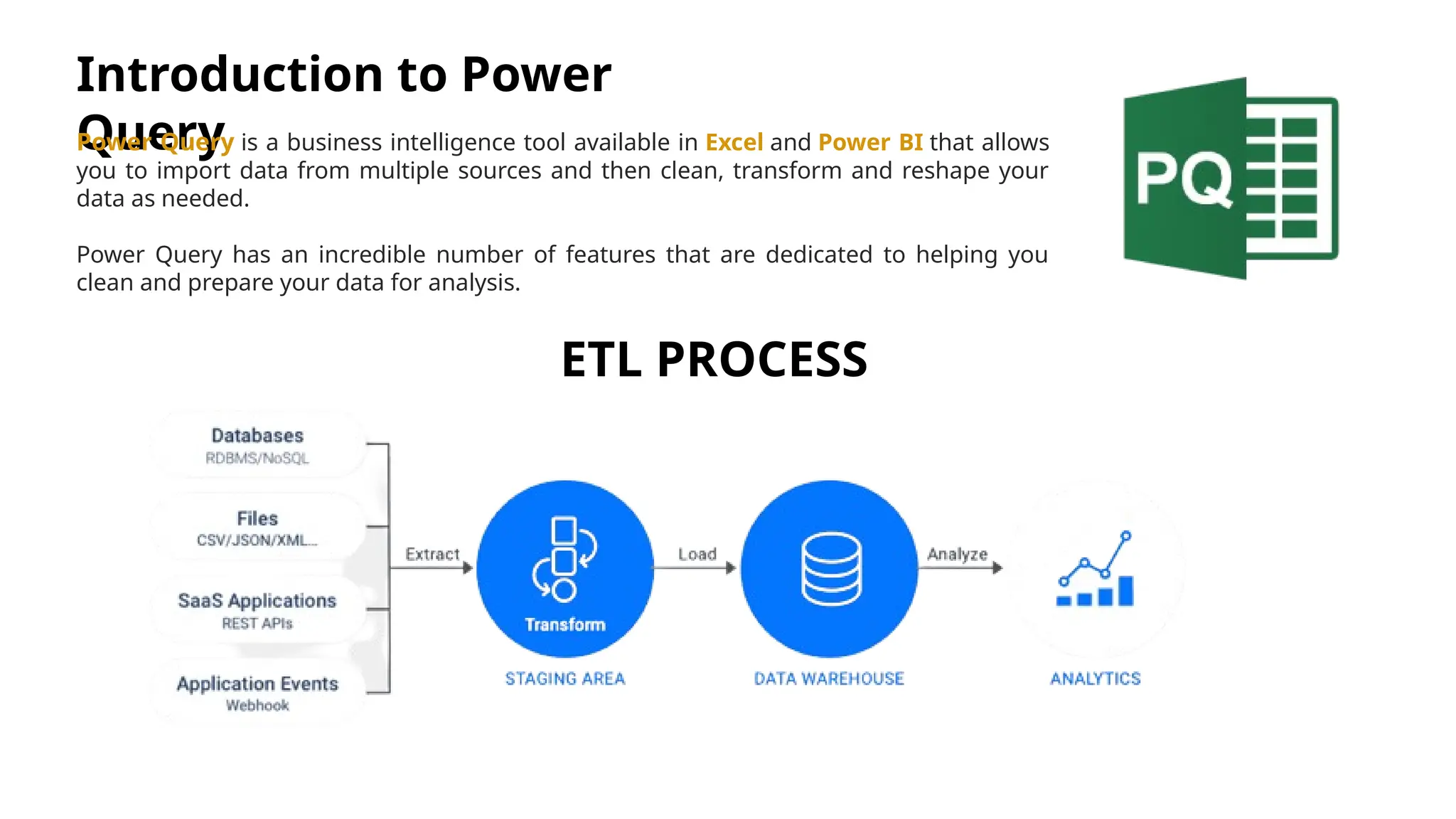 Introduction to Power Query Power Query is a business intelligence tool available in Excel and Power BI that allows you to import data from multiple sources and then clean, transform and reshape your data as needed. Power Query has an incredible number of features that are dedicated to helping you clean and prepare your data for analysis. ETL PROCESS 