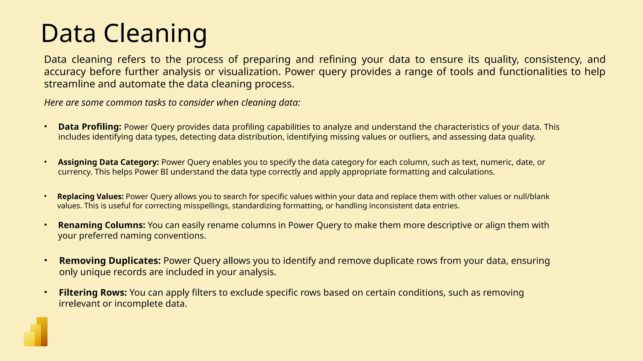 Data Cleaning Data cleaning refers to the process of preparing and refining your data to ensure its quality, consistency, and accuracy before further analysis or visualization. Power query provides a range of tools and functionalities to help streamline and automate the data cleaning process. • Data Profiling: Power Query provides data profiling capabilities to analyze and understand the characteristics of your data. This includes identifying data types, detecting data distribution, identifying missing values or outliers, and assessing data quality. Here are some common tasks to consider when cleaning data: • Assigning Data Category: Power Query enables you to specify the data category for each column, such as text, numeric, date, or currency. This helps Power BI understand the data type correctly and apply appropriate formatting and calculations. • Renaming Columns: You can easily rename columns in Power Query to make them more descriptive or align them with your preferred naming conventions. • Replacing Values: Power Query allows you to search for specific values within your data and replace them with other values or null/blank values. This is useful for correcting misspellings, standardizing formatting, or handling inconsistent data entries. • Removing Duplicates: Power Query allows you to identify and remove duplicate rows from your data, ensuring only unique records are included in your analysis. • Filtering Rows: You can apply filters to exclude specific rows based on certain conditions, such as removing irrelevant or incomplete data. 