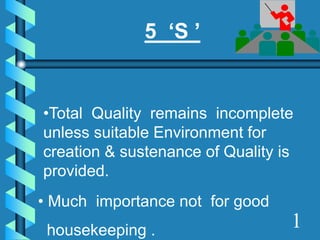 5 ‘S ’
•Total Quality remains incomplete
unless suitable Environment for
creation & sustenance of Quality is
provided.
• Much importance not for good
housekeeping . 1
 