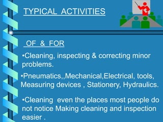 •Cleaning, inspecting & correcting minor
problems.
•Pneumatics,,Mechanical,Electrical, tools,
Measuring devices , Stationery, Hydraulics.
•Cleaning even the places most people do
not notice Making cleaning and inspection
easier .
TYPICAL ACTIVITIES
OF & FOR
 