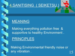 4.SANITISING ( SEIKETSU )
MEANING
Making everything pollution free &
supportive to healthy Environment .
PRINCIPLES
Making Environmental friendly noise or
any vibration . 15
 
