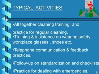 TYPICAL ACTIVITIES
•All together cleaning training and
practice for regular cleaning.
•Training & insistence on wearing safety
workplace glasses , shoes etc.
•Telephone,communication & feedback
practices.
•Follow-up on standardization and checklists
•Practice for dealing with emergencies. 19
 